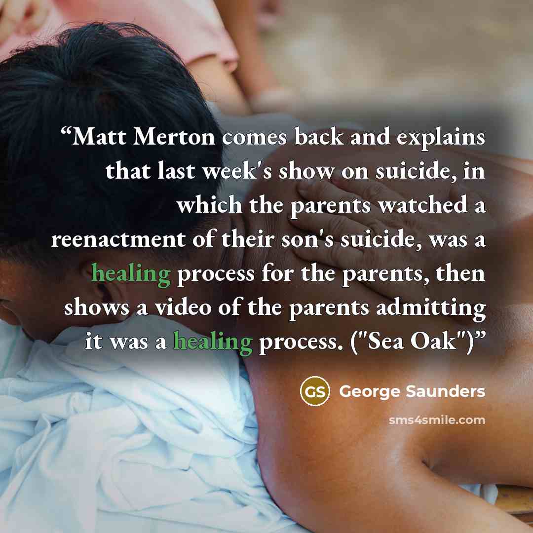 “Matt Merton comes back and explains that last week's show on suicide, in which the parents watched a reenactment of their son's suicide, was a healing process for the parents, then shows a video of the parents admitting it was a healing process. ("Sea Oak")” quote by George Saunders