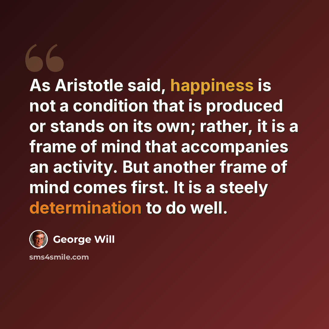 “As Aristotle said, happiness is not a condition that is produced or stands on its own; rather, it is a frame of mind that accompanies an activity. But another frame of mind comes first. It is a steely determination to do well.” quote by George Will