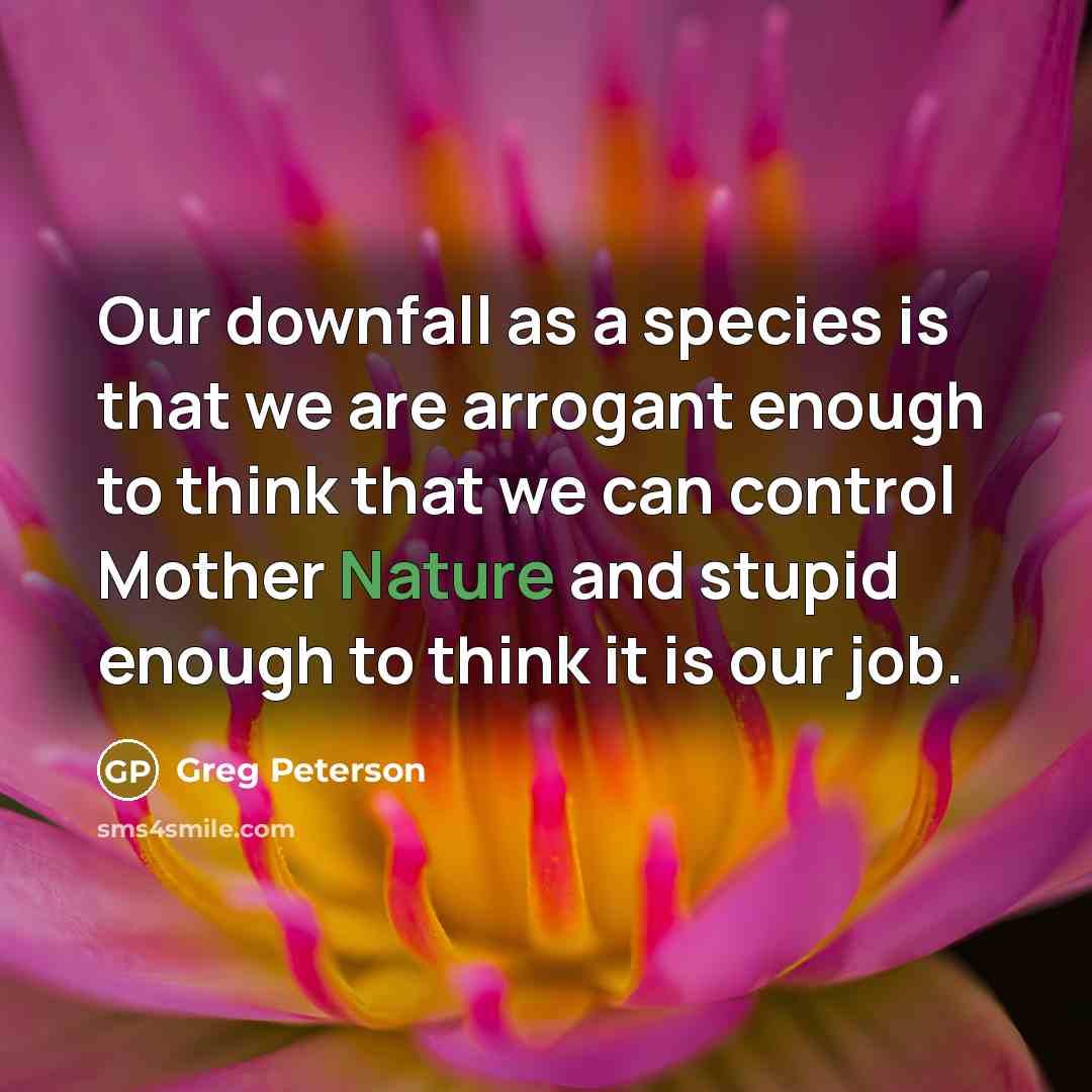 “Our downfall as a species is that we are arrogant enough to think that we can control Mother Nature and stupid enough to think it is our job.” quote by Greg Peterson