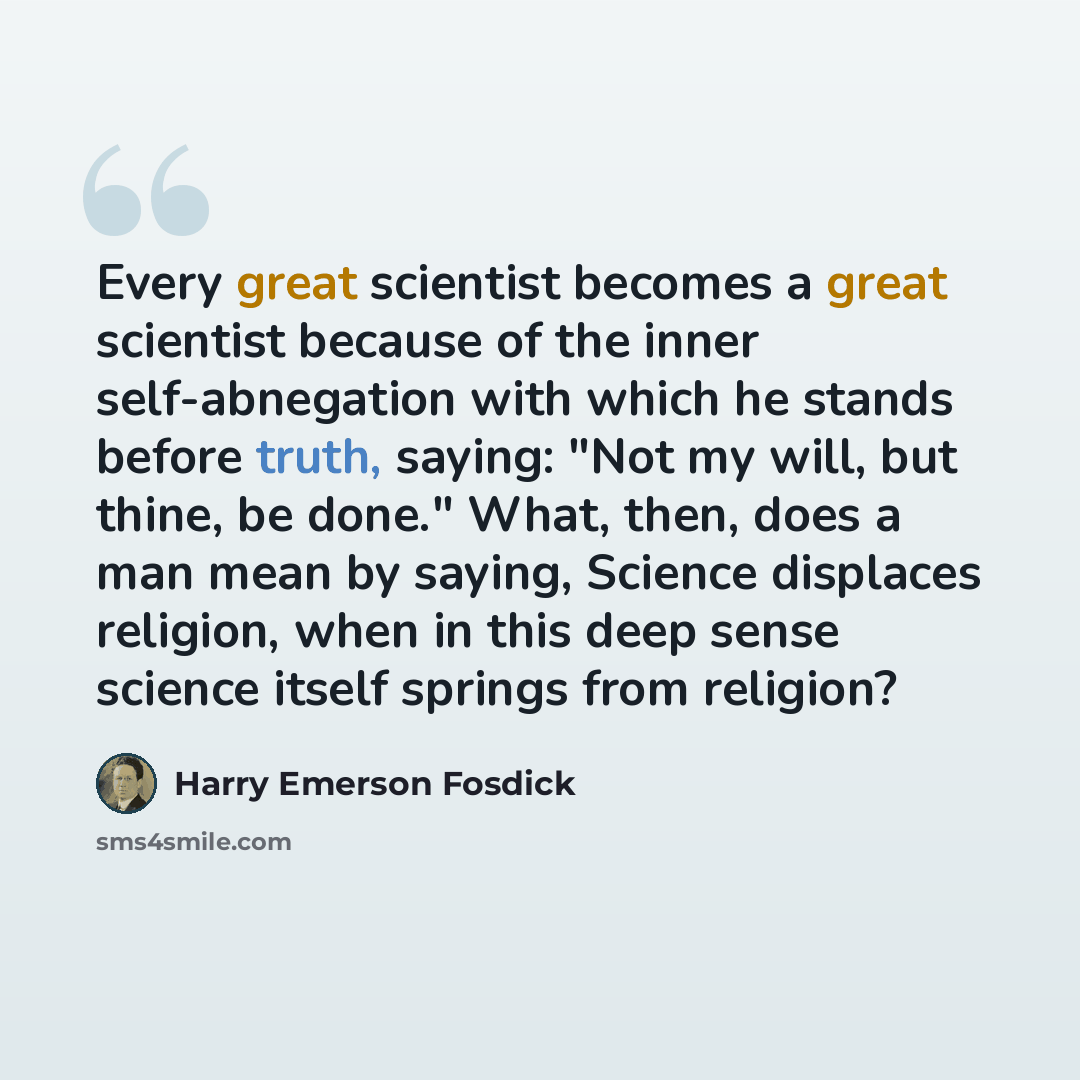 “Every great scientist becomes a great scientist because of the inner self-abnegation with which he stands before truth, saying: "Not my will, but thine, be done." What, then, does a man mean by saying, Science displaces religion, when in this deep sense science itself springs from religion?” quote by Harry Emerson Fosdick