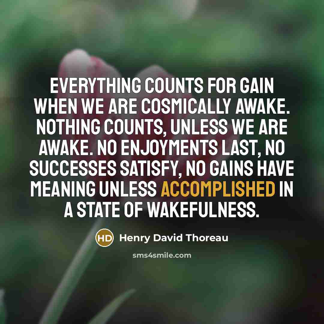“Everything counts for gain when we are cosmically awake. Nothing counts, unless we are awake. No enjoyments last, no successes satisfy, no gains have meaning unless accomplished in a state of wakefulness.” quote by Henry David Thoreau