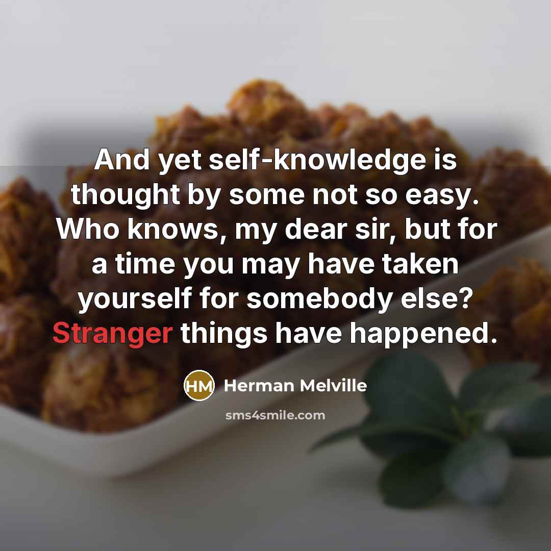 “And yet self-knowledge is thought by some not so easy. Who knows, my dear sir, but for a time you may have taken yourself for somebody else? Stranger things have happened.” quote by Herman Melville