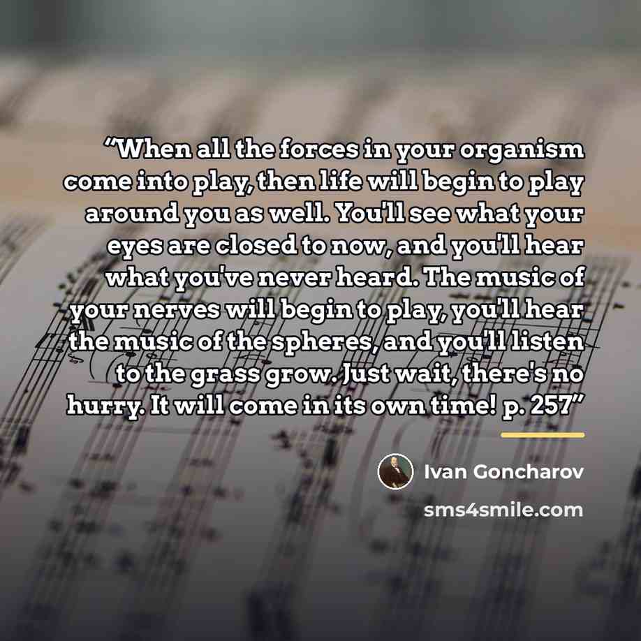 “When all the forces in your organism come into play, then life will begin to play around you as well. You'll see what your eyes are closed to now, and you'll hear what you've never heard. The music of your nerves will begin to play, you'll hear the music of the spheres, and you'll listen to the…” quote by Ivan Goncharov