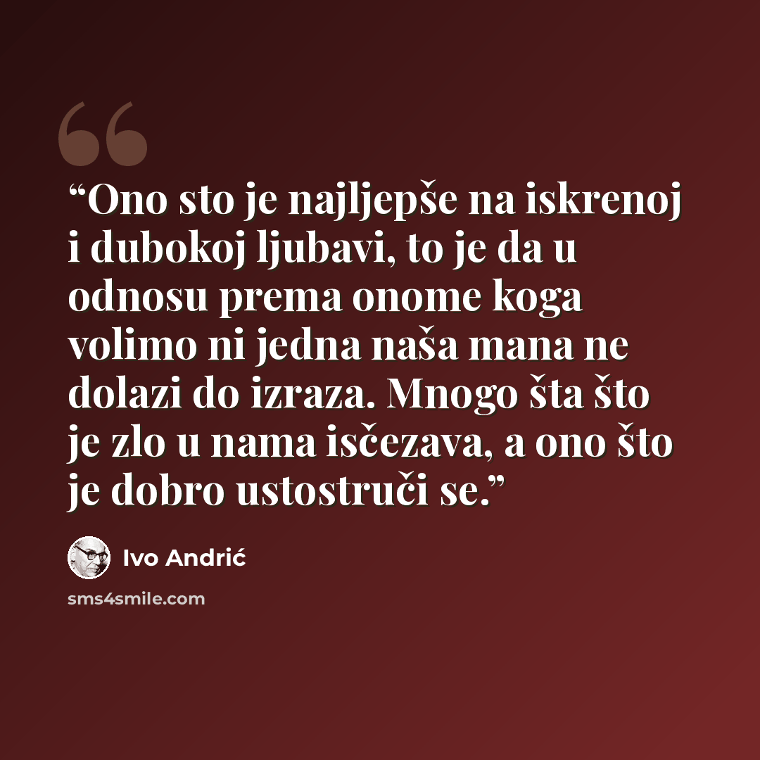 “Ono sto je najljepše na iskrenoj i dubokoj ljubavi, to je da u odnosu prema onome koga volimo ni jedna naša mana ne dolazi do izraza. Mnogo šta što je zlo u nama isčezava, a ono što je dobro ustostruči se.” quote by Ivo Andrić