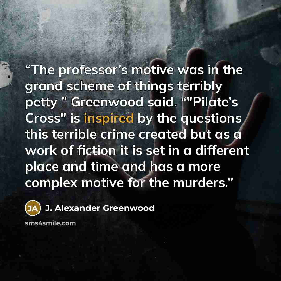 “The professor’s motive was in the grand scheme of things terribly petty ” Greenwood said. “"Pilate’s Cross" is inspired by the questions this terrible crime created but as a work of fiction it is set in a different place and time and has a more complex motive for the murders.” quote by J. Alexander Greenwood