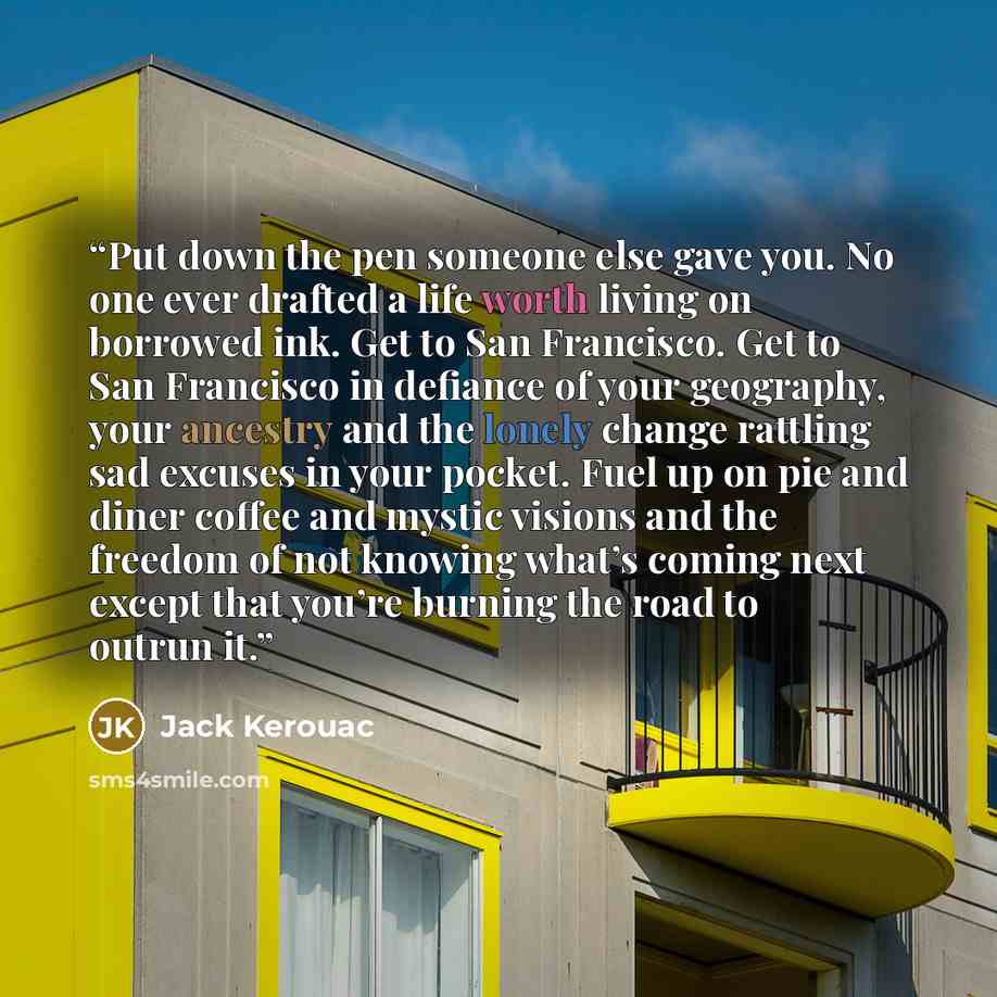 “Put down the pen someone else gave you. No one ever drafted a life worth living on borrowed ink. Get to San Francisco. Get to San Francisco in defiance of your geography, your ancestry and the lonely change rattling sad excuses in your pocket. Fuel up on pie and diner coffee and mystic visions and…” quote by Jack Kerouac