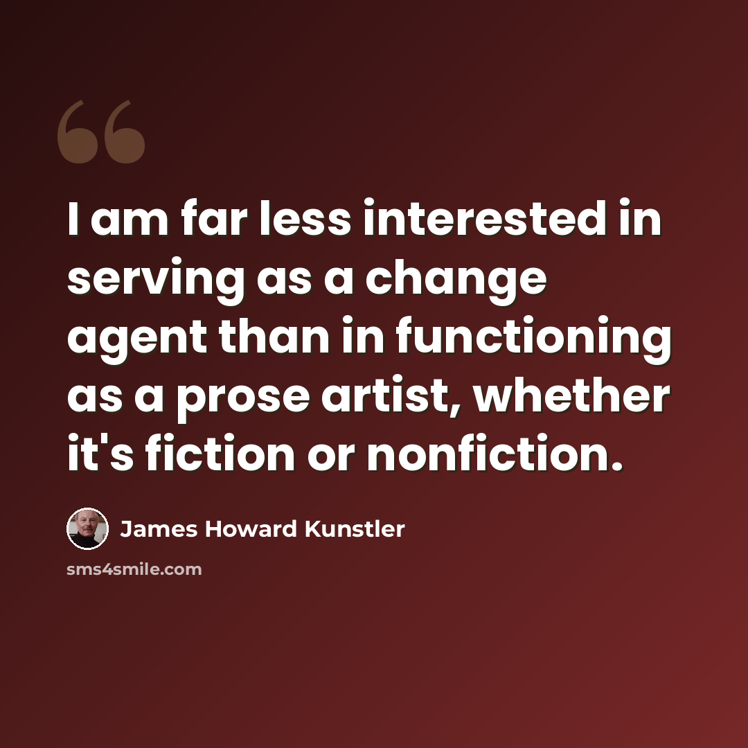 “I am far less interested in serving as a change agent than in functioning as a prose artist, whether it's fiction or nonfiction.” quote by James Howard Kunstler