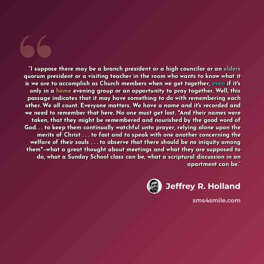 “I suppose there may be a branch president or a high councilor or an elders quorum president or a visiting teacher in the room who wants to know what it is we are to accomplish as Church members when we get together, even if it's only in a home evening group or an opportunity to pray together…” quote by Jeffrey R. Holland