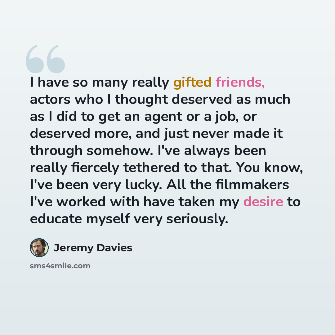 “I have so many really gifted friends, actors who I thought deserved as much as I did to get an agent or a job, or deserved more, and just never made it through somehow. I've always been really fiercely tethered to that. You know, I've been very lucky. All the filmmakers I've worked with have taken…” quote by Jeremy Davies