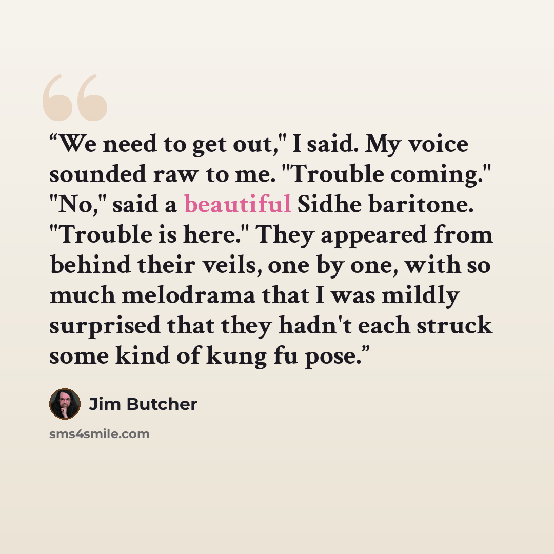 “We need to get out," I said. My voice sounded raw to me. "Trouble coming." "No," said a beautiful Sidhe baritone. "Trouble is here." They appeared from behind their veils, one by one, with so much melodrama that I was mildly surprised that they hadn't each struck some kind of kung fu pose.” quote by Jim Butcher