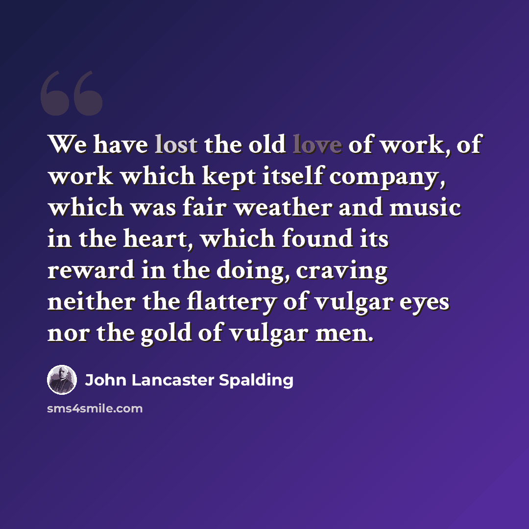 “We have lost the old love of work, of work which kept itself company, which was fair weather and music in the heart, which found its reward in the doing, craving neither the flattery of vulgar eyes nor the gold of vulgar men.” quote by John Lancaster Spalding