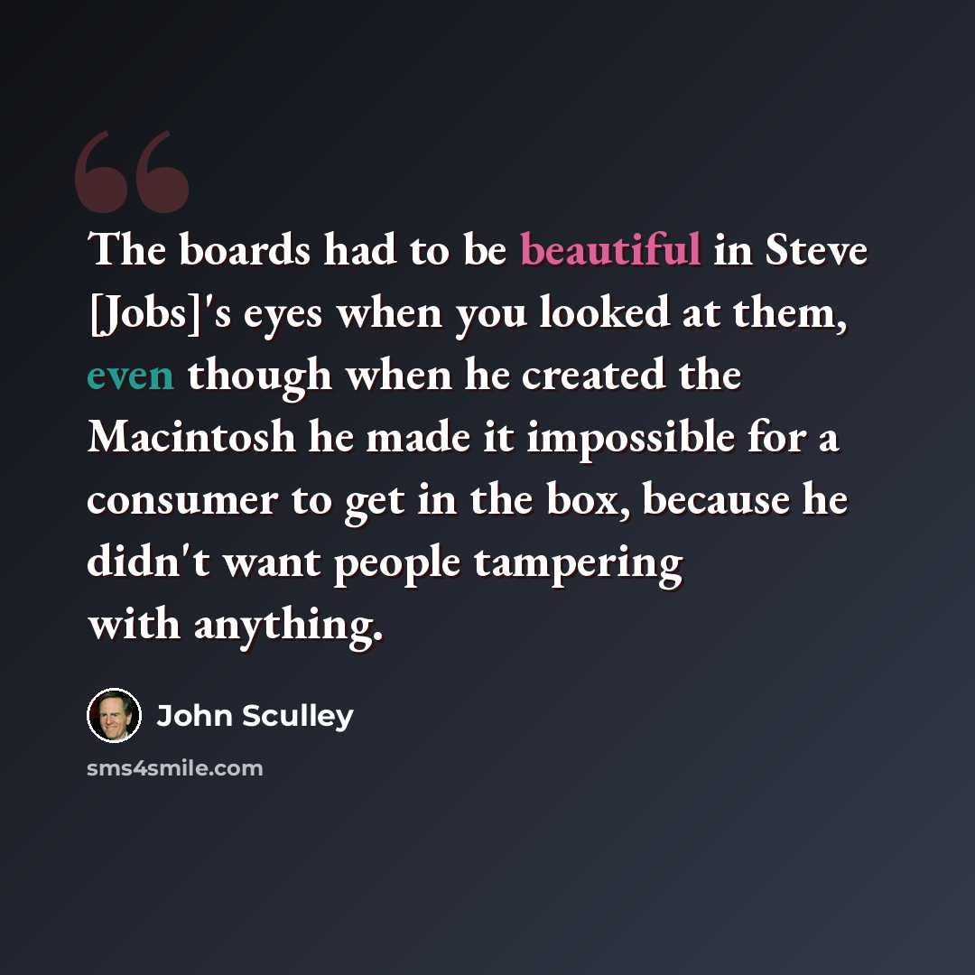 “The boards had to be beautiful in Steve [Jobs]'s eyes when you looked at them, even though when he created the Macintosh he made it impossible for a consumer to get in the box, because he didn't want people tampering with anything.” quote by John Sculley