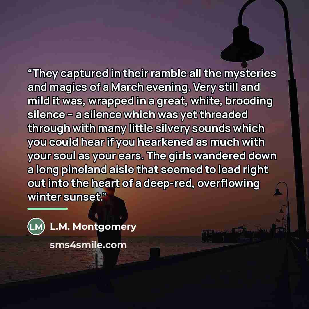 “They captured in their ramble all the mysteries and magics of a March evening. Very still and mild it was, wrapped in a great, white, brooding silence -- a silence which was yet threaded through with many little silvery sounds which you could hear if you hearkened as much with your soul as your…” quote by L.M. Montgomery
