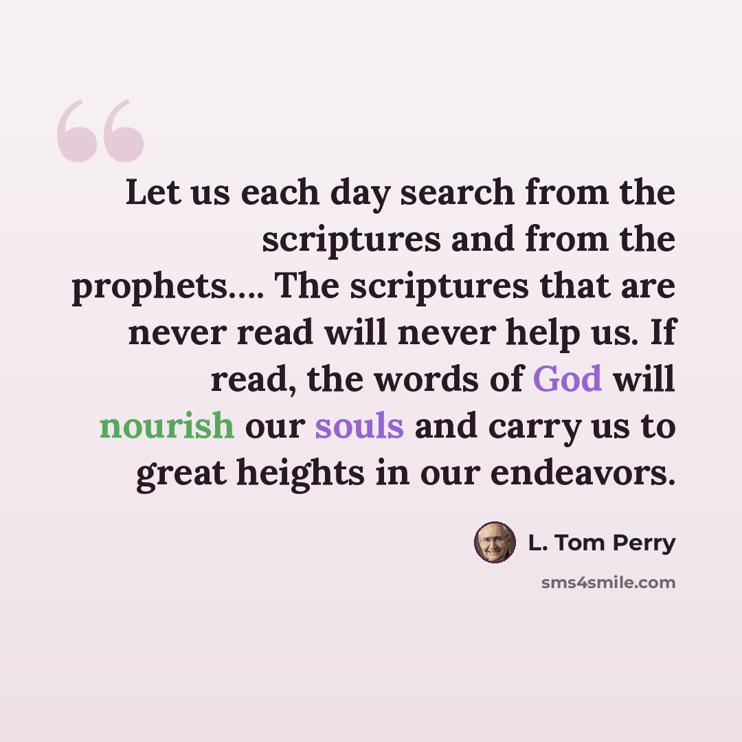 “Let us each day search from the scriptures and from the prophets…. The scriptures that are never read will never help us. If read, the words of God will nourish our souls and carry us to great heights in our endeavors.” quote by L. Tom Perry