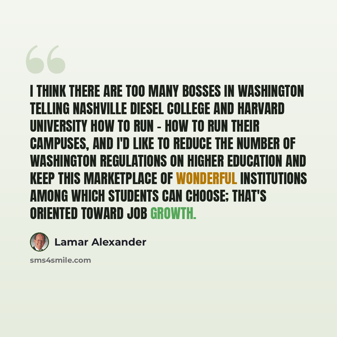 “I think there are too many bosses in Washington telling Nashville Diesel College and Harvard University how to run - how to run their campuses, and I'd like to reduce the number of Washington regulations on higher education and keep this marketplace of wonderful institutions among which students…” quote by Lamar Alexander