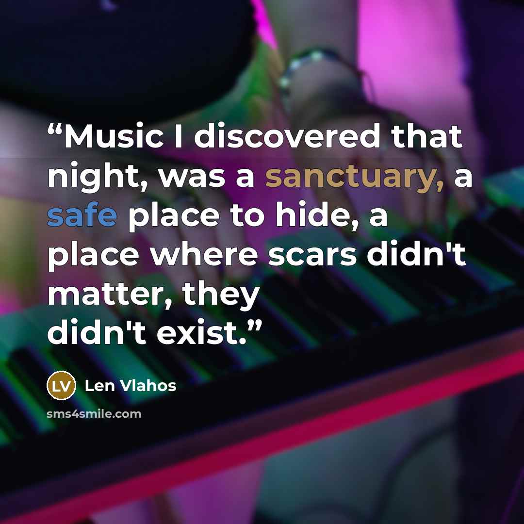 “Music I discovered that night, was a sanctuary, a safe place to hide, a place where scars didn't matter, they didn't exist.” quote by Len Vlahos