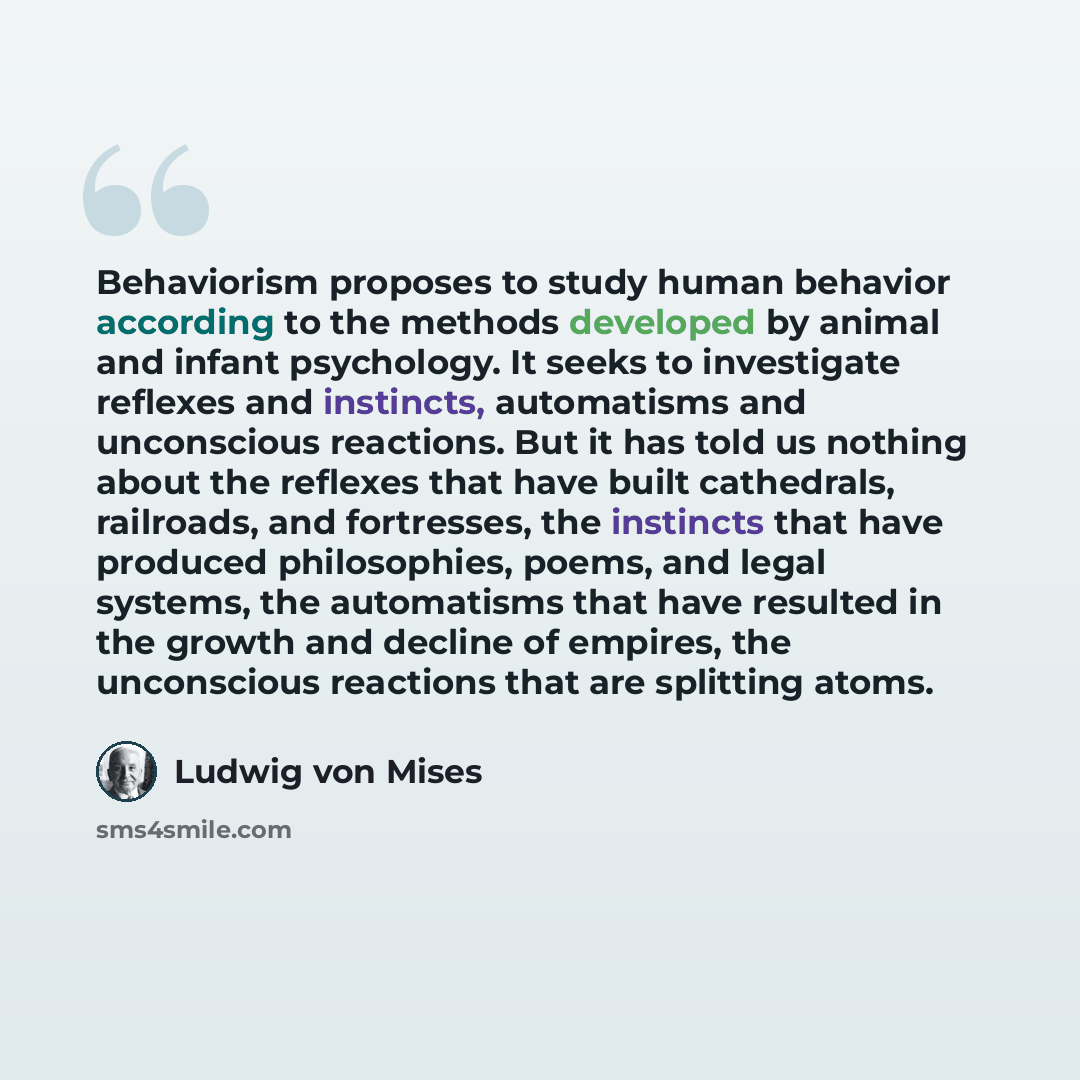 “Behaviorism proposes to study human behavior according to the methods developed by animal and infant psychology. It seeks to investigate reflexes and instincts, automatisms and unconscious reactions. But it has told us nothing about the reflexes that have built cathedrals, railroads, and…” quote by Ludwig von Mises