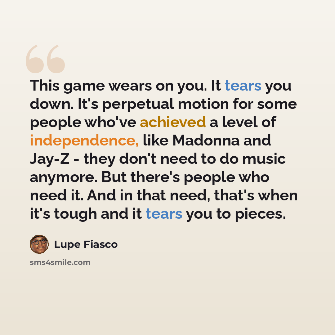 “This game wears on you. It tears you down. It's perpetual motion for some people who've achieved a level of independence, like Madonna and Jay-Z - they don't need to do music anymore. But there's people who need it. And in that need, that's when it's tough and it tears you to pieces.” quote by Lupe Fiasco