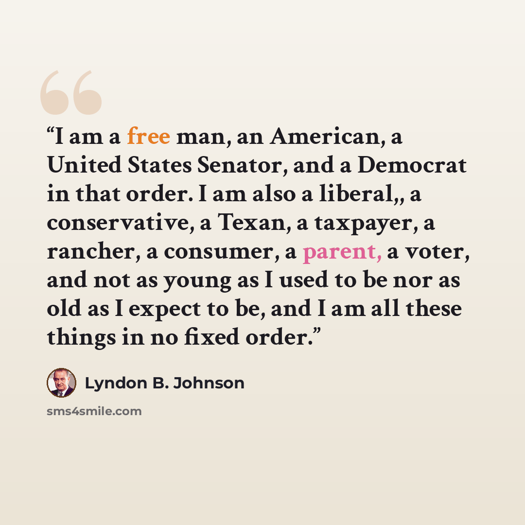 “I am a free man, an American, a United States Senator, and a Democrat in that order. I am also a liberal,, a conservative, a Texan, a taxpayer, a rancher, a consumer, a parent, a voter, and not as young as I used to be nor as old as I expect to be, and I am all these things in no fixed order.” quote by Lyndon B. Johnson