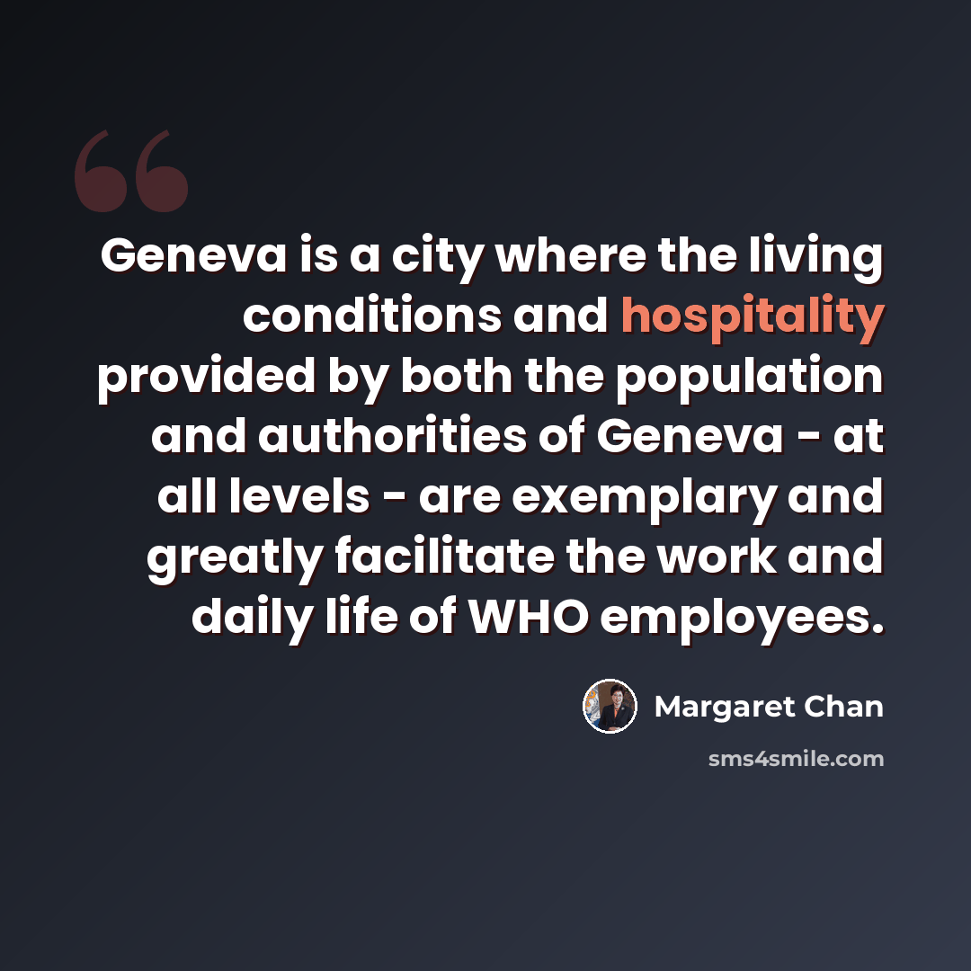 “Geneva is a city where the living conditions and hospitality provided by both the population and authorities of Geneva - at all levels - are exemplary and greatly facilitate the work and daily life of WHO employees.” quote by Margaret Chan
