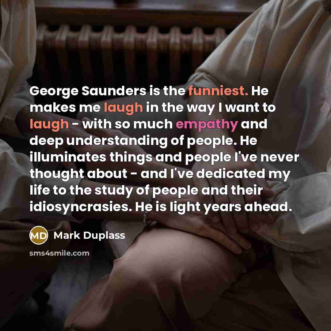 “George Saunders is the funniest. He makes me laugh in the way I want to laugh - with so much empathy and deep understanding of people. He illuminates things and people I've never thought about - and I've dedicated my life to the study of people and their idiosyncrasies. He is light years ahead.” quote by Mark Duplass