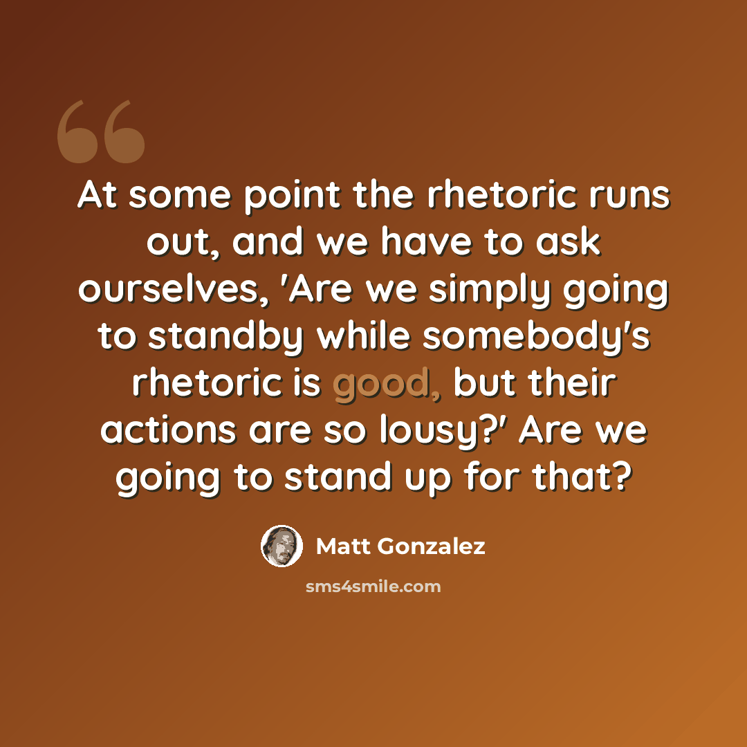 “At some point the rhetoric runs out, and we have to ask ourselves, 'Are we simply going to standby while somebody's rhetoric is good, but their actions are so lousy?' Are we going to stand up for that?” quote by Matt Gonzalez
