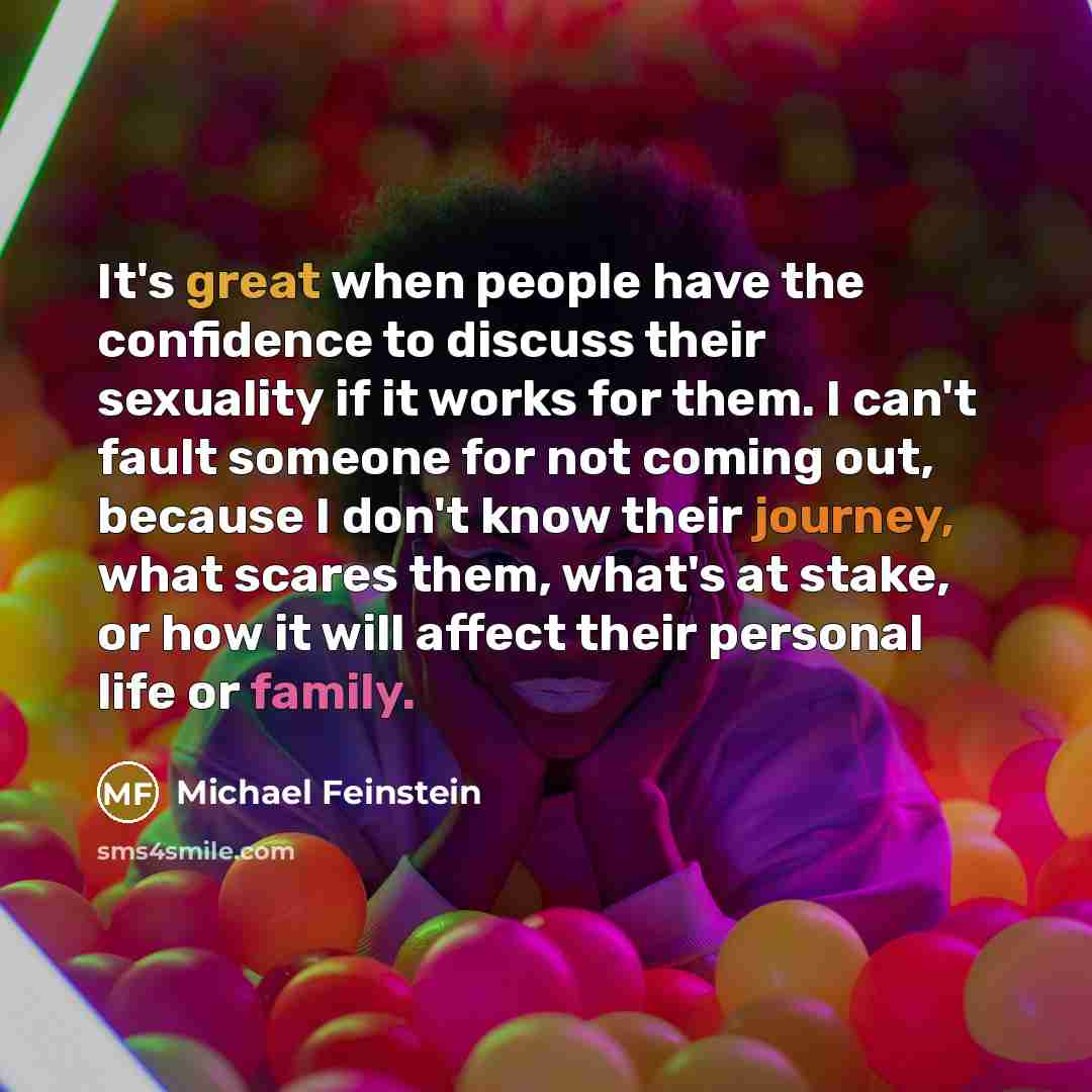 “It's great when people have the confidence to discuss their sexuality if it works for them. I can't fault someone for not coming out, because I don't know their journey, what scares them, what's at stake, or how it will affect their personal life or family.” quote by Michael Feinstein