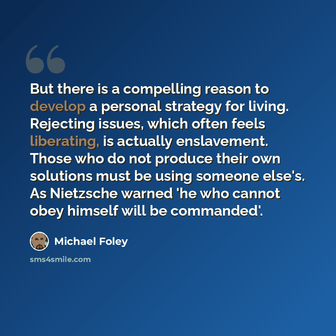“But there is a compelling reason to develop a personal strategy for living. Rejecting issues, which often feels liberating, is actually enslavement. Those who do not produce their own solutions must be using someone else's. As Nietzsche warned 'he who cannot obey himself will be commanded'.” quote by Michael Foley