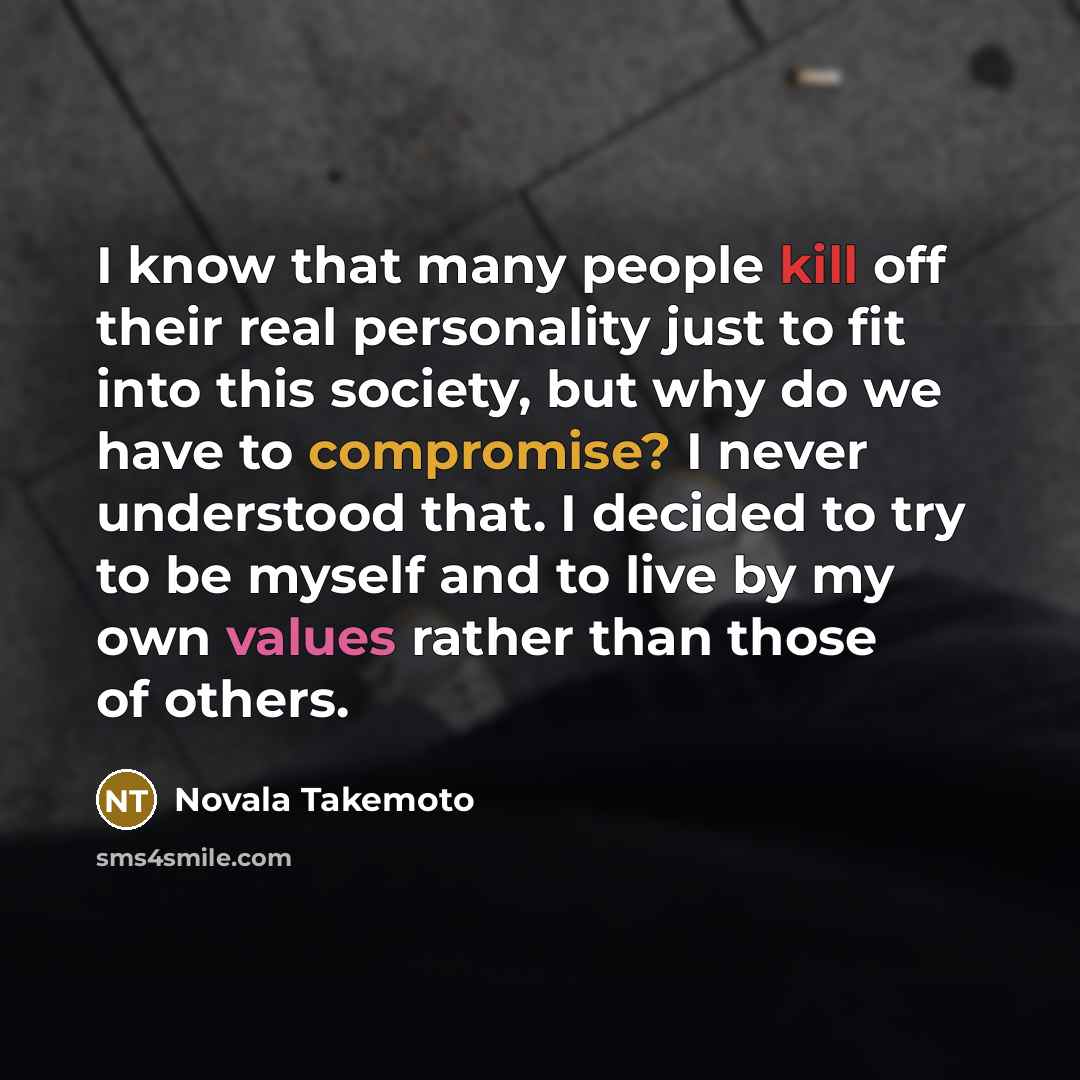 “I know that many people kill off their real personality just to fit into this society, but why do we have to compromise? I never understood that. I decided to try to be myself and to live by my own values rather than those of others.” quote by Novala Takemoto
