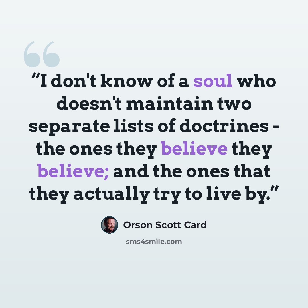 “I don't know of a soul who doesn't maintain two separate lists of doctrines - the ones they believe they believe; and the ones that they actually try to live by.” quote by Orson Scott Card