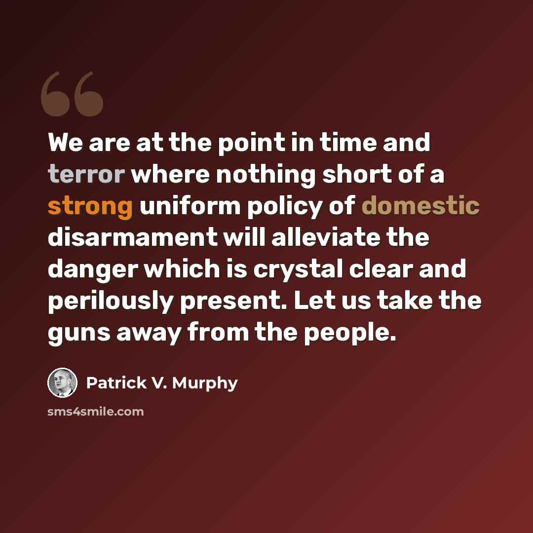 “We are at the point in time and terror where nothing short of a strong uniform policy of domestic disarmament will alleviate the danger which is crystal clear and perilously present. Let us take the guns away from the people.” quote by Patrick V. Murphy