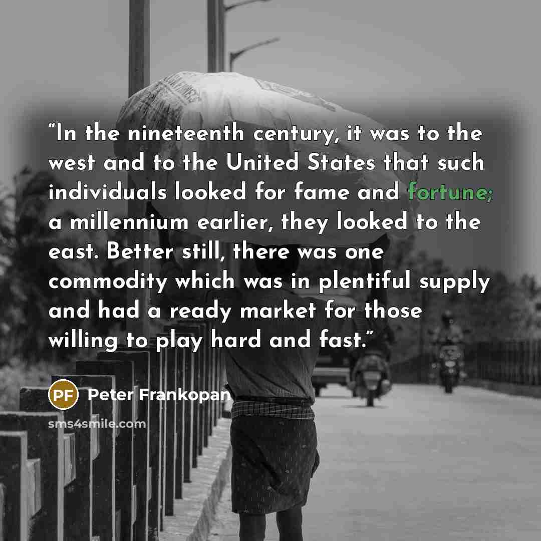 “In the nineteenth century, it was to the west and to the United States that such individuals looked for fame and fortune; a millennium earlier, they looked to the east. Better still, there was one commodity which was in plentiful supply and had a ready market for those willing to play hard and fast.” quote by Peter Frankopan