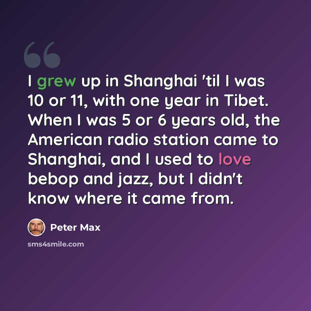 “I grew up in Shanghai 'til I was 10 or 11, with one year in Tibet. When I was 5 or 6 years old, the American radio station came to Shanghai, and I used to love bebop and jazz, but I didn't know where it came from.” quote by Peter Max