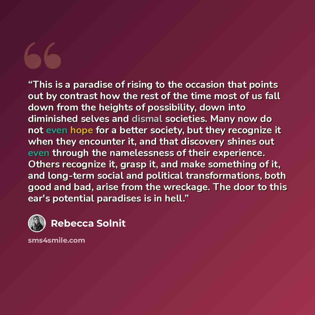 “This is a paradise of rising to the occasion that points out by contrast how the rest of the time most of us fall down from the heights of possibility, down into diminished selves and dismal societies. Many now do not even hope for a better society, but they recognize it when they encounter it…” quote by Rebecca Solnit