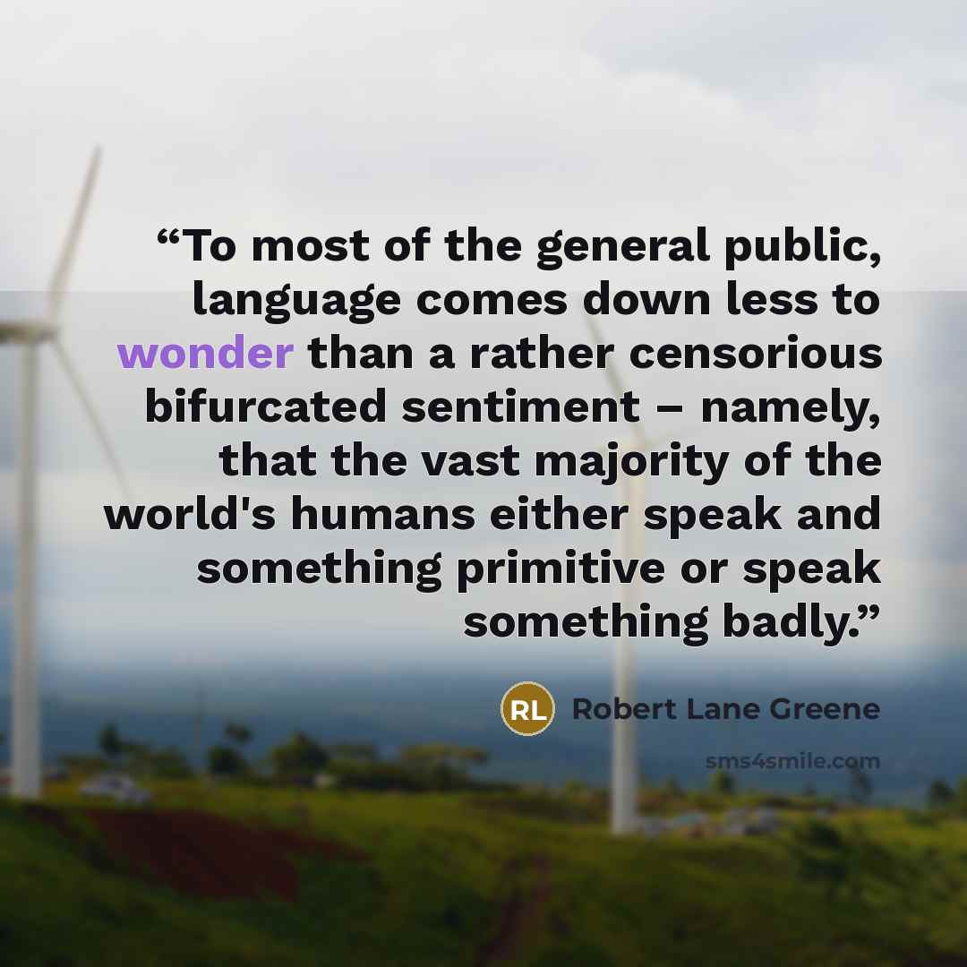 “To most of the general public, language comes down less to wonder than a rather censorious bifurcated sentiment – namely, that the vast majority of the world's humans either speak and something primitive or speak something badly.” quote by Robert Lane Greene