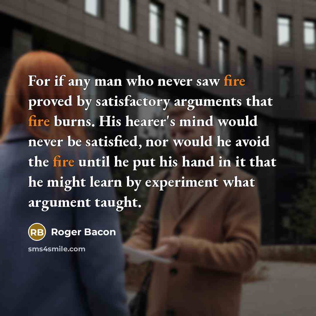 “For if any man who never saw fire proved by satisfactory arguments that fire burns. His hearer's mind would never be satisfied, nor would he avoid the fire until he put his hand in it that he might learn by experiment what argument taught.” quote by Roger Bacon
