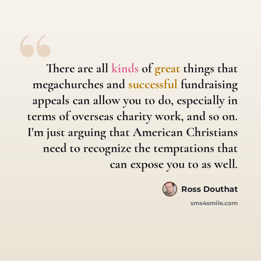 “There are all kinds of great things that megachurches and successful fundraising appeals can allow you to do, especially in terms of overseas charity work, and so on. I'm just arguing that American Christians need to recognize the temptations that can expose you to as well.” quote by Ross Douthat