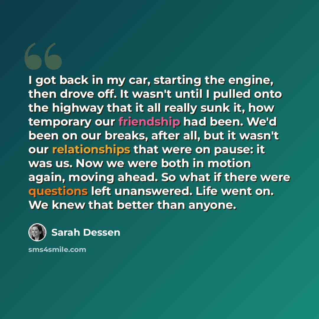 “I got back in my car, starting the engine, then drove off. It wasn't until I pulled onto the highway that it all really sunk it, how temporary our friendship had been. We'd been on our breaks, after all, but it wasn't our relationships that were on pause: it was us. Now we were both in motion…” quote by Sarah Dessen