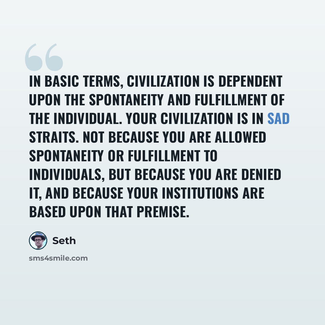 “In basic terms, civilization is dependent upon the spontaneity and fulfillment of the individual. Your civilization is in sad straits. Not because you are allowed spontaneity or fulfillment to individuals, but because you are denied it, and because your institutions are based upon that premise.” quote by Seth