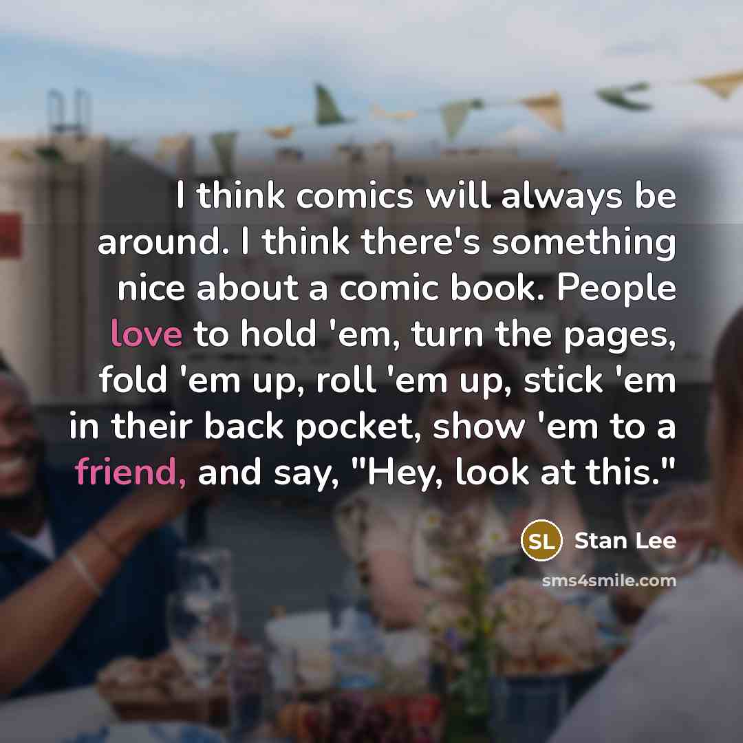 “I think comics will always be around. I think there's something nice about a comic book. People love to hold 'em, turn the pages, fold 'em up, roll 'em up, stick 'em in their back pocket, show 'em to a friend, and say, "Hey, look at this."” quote by Stan Lee