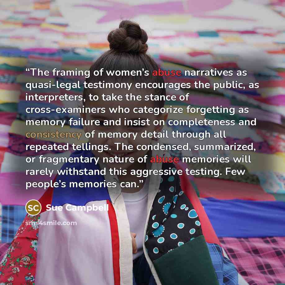 “The framing of women’s abuse narratives as quasi-legal testimony encourages the public, as interpreters, to take the stance of cross-examiners who categorize forgetting as memory failure and insist on completeness and consistency of memory detail through all repeated tellings. The condensed…” quote by Sue Campbell