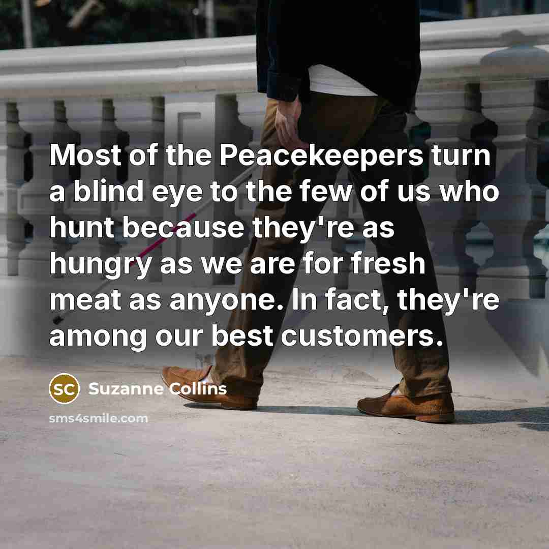“Most of the Peacekeepers turn a blind eye to the few of us who hunt because they're as hungry as we are for fresh meat as anyone. In fact, they're among our best customers.” quote by Suzanne Collins