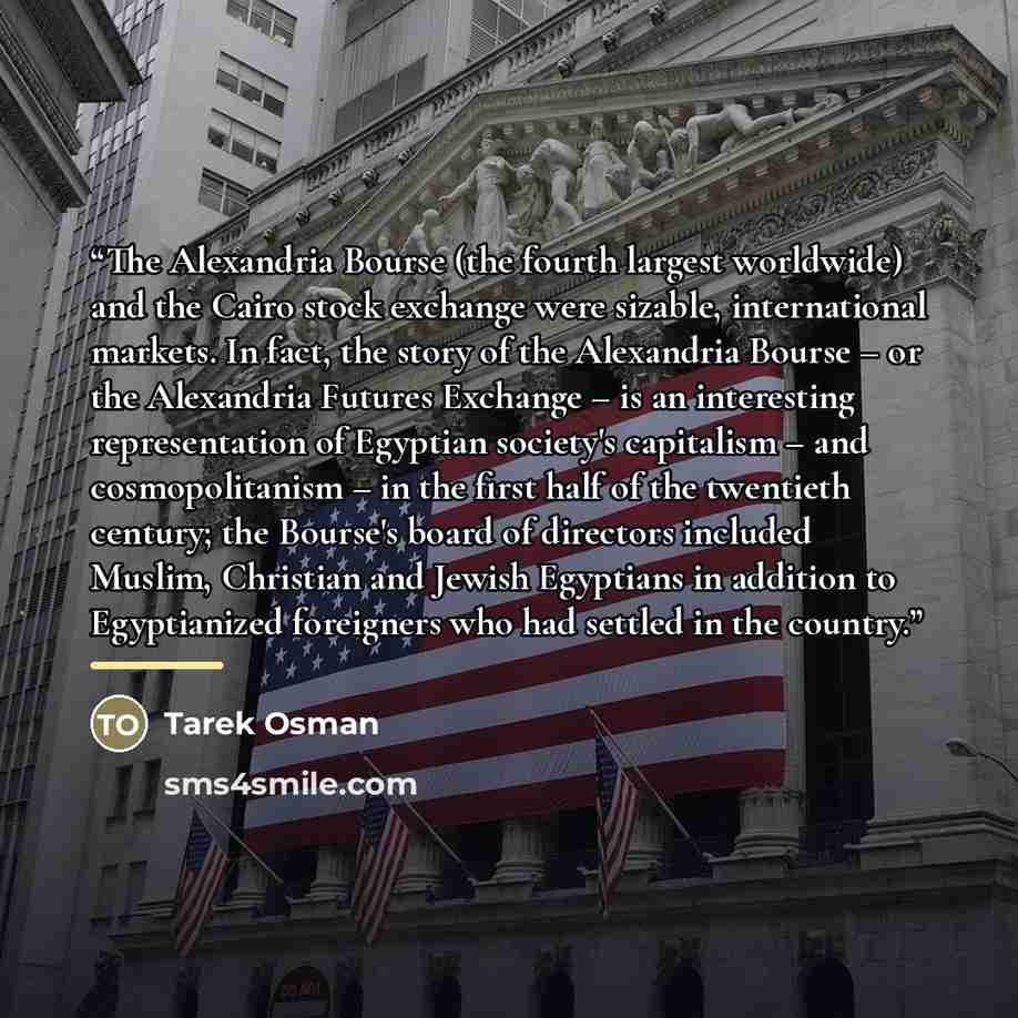 “The Alexandria Bourse (the fourth largest worldwide) and the Cairo stock exchange were sizable, international markets. In fact, the story of the Alexandria Bourse – or the Alexandria Futures Exchange – is an interesting representation of Egyptian society's capitalism – and cosmopolitanism – in the…” quote by Tarek Osman