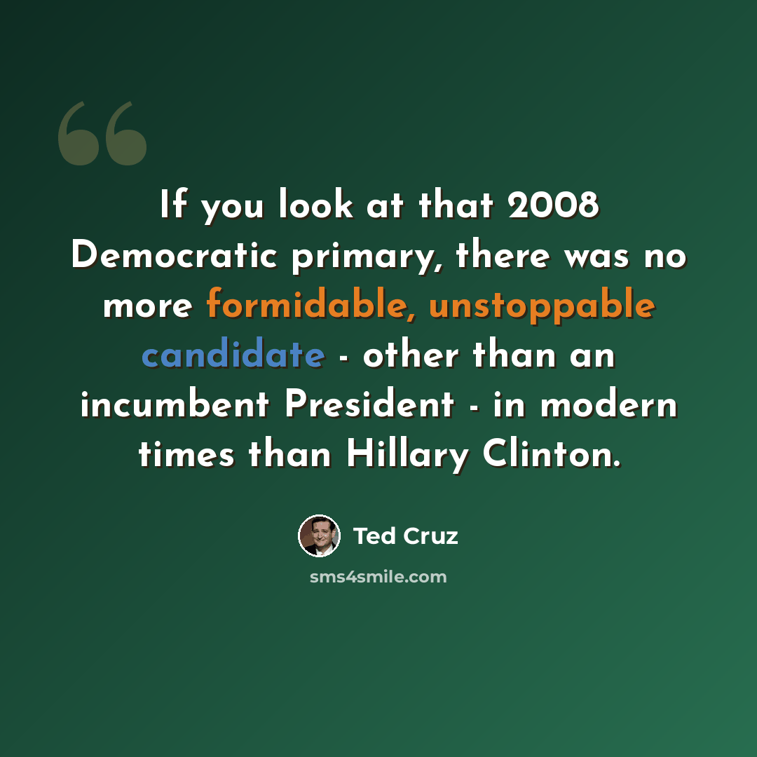 “If you look at that 2008 Democratic primary, there was no more formidable, unstoppable candidate - other than an incumbent President - in modern times than Hillary Clinton.” quote by Ted Cruz