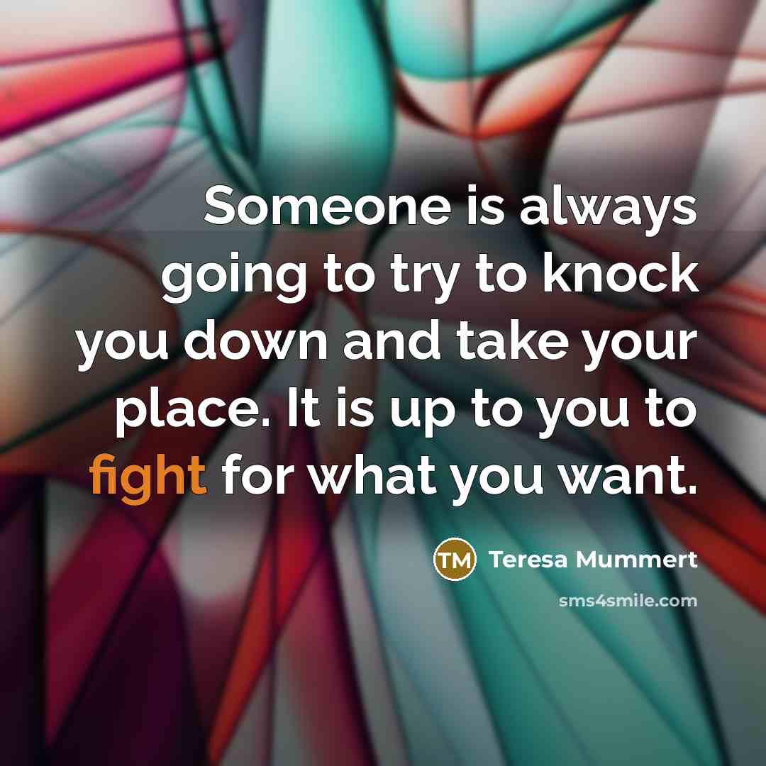 “Someone is always going to try to knock you down and take your place. It is up to you to fight for what you want.” quote by Teresa Mummert