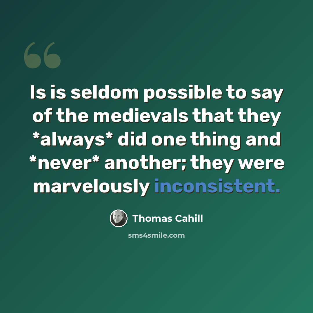 “Is is seldom possible to say of the medievals that they *always* did one thing and *never* another; they were marvelously inconsistent.” quote by Thomas Cahill