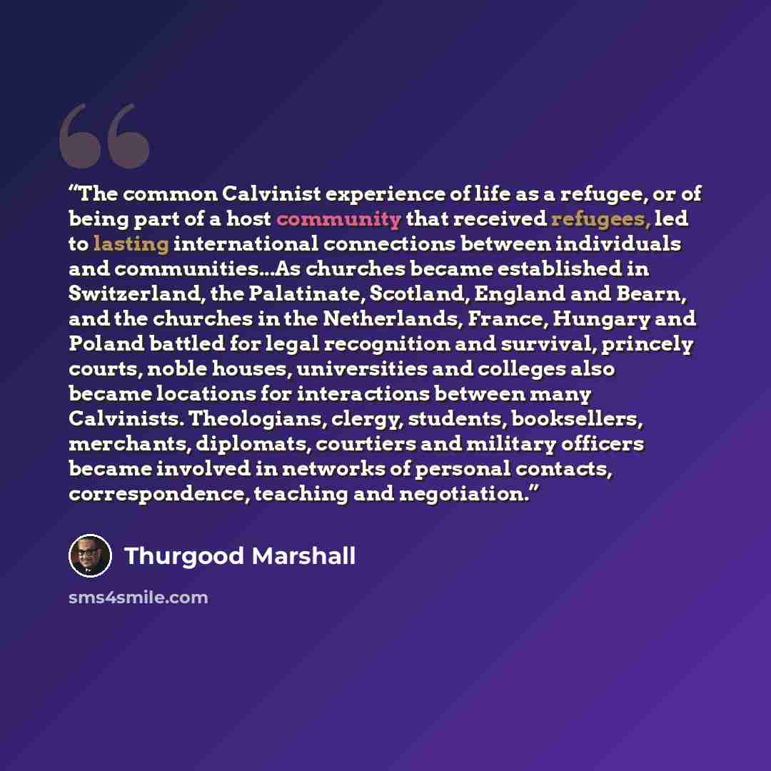 “The common Calvinist experience of life as a refugee, or of being part of a host community that received refugees, led to lasting international connections between individuals and communities...As churches became established in Switzerland, the Palatinate, Scotland, England and Bearn, and the…” quote by Thurgood Marshall
