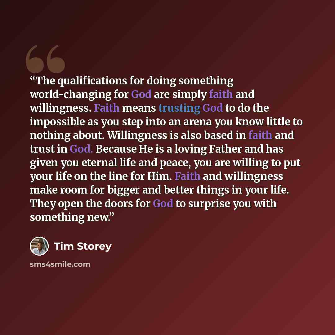 “The qualifications for doing something world-changing for God are simply faith and willingness. Faith means trusting God to do the impossible as you step into an arena you know little to nothing about. Willingness is also based in faith and trust in God. Because He is a loving Father and has given…” quote by Tim Storey
