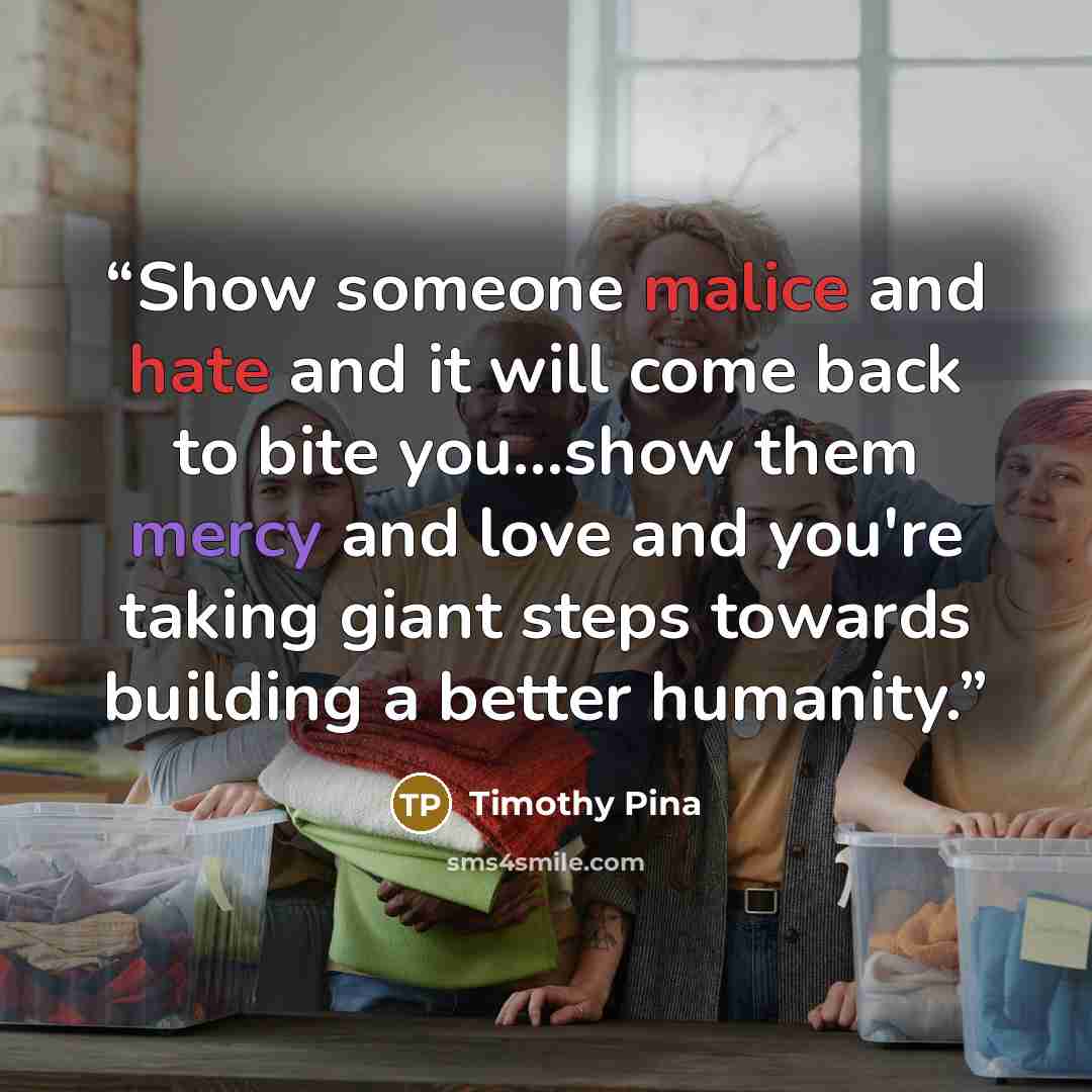 “Show someone malice and hate and it will come back to bite you...show them mercy and love and you're taking giant steps towards building a better humanity.” quote by Timothy Pina