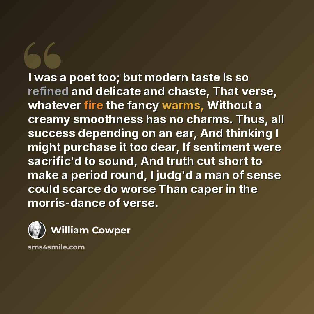 “I was a poet too; but modern taste Is so refined and delicate and chaste, That verse, whatever fire the fancy warms, Without a creamy smoothness has no charms. Thus, all success depending on an ear, And thinking I might purchase it too dear, If sentiment were sacrific'd to sound, And truth cut…” quote by William Cowper